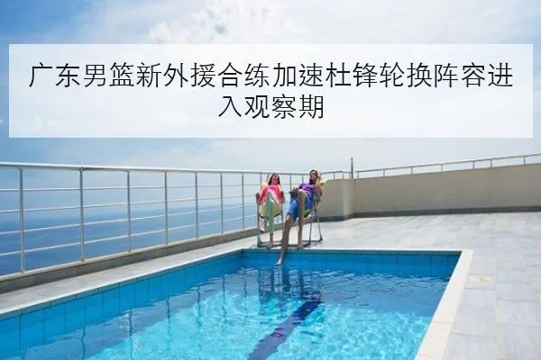 广东男篮新外援合练加速杜锋轮换阵容进入观察期