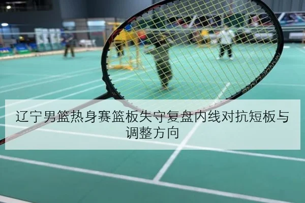辽宁男篮热身赛篮板失守复盘内线对抗短板与调整方向